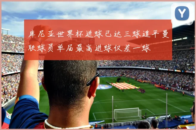库尼亚世界杯进球已达三球追平曼联球员单届最高进球仅差一球