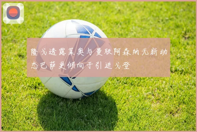 隆戈透露莱奥与曼联阿森纳无新动态巴萨更倾向于引进戈登