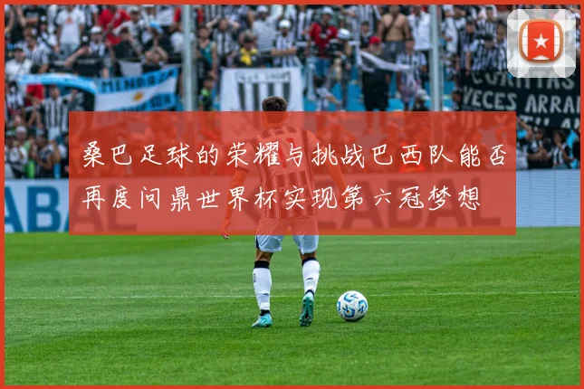 桑巴足球的荣耀与挑战巴西队能否再度问鼎世界杯实现第六冠梦想