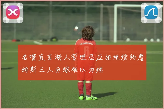 名嘴直言湖人管理层应拒绝续约詹姆斯三人分球难以为继