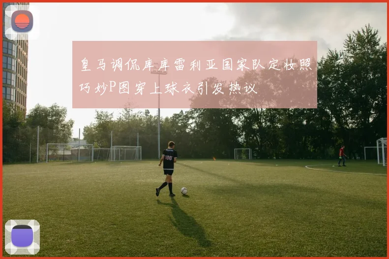 皇马调侃库库雷利亚国家队定妆照巧妙P图穿上球衣引发热议