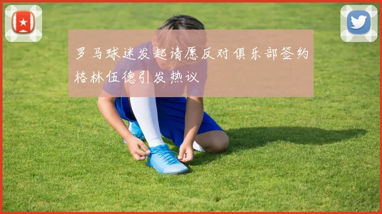 罗马球迷发起请愿反对俱乐部签约格林伍德引发热议