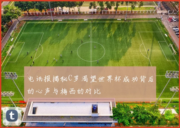 电讯报揭秘C罗渴望世界杯成功背后的心声与梅西的对比