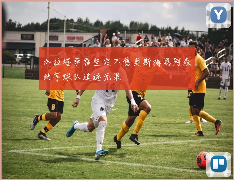 加拉塔萨雷坚定不售奥斯梅恩阿森纳等球队追逐无果