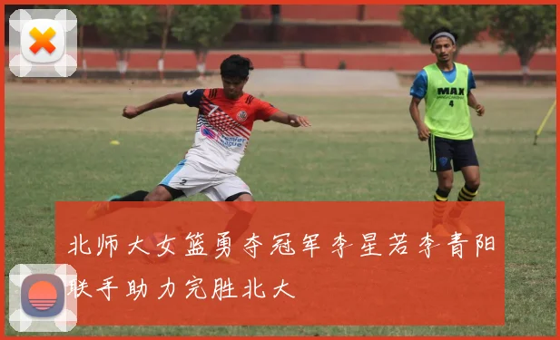 北师大女篮勇夺冠军李星若李青阳联手助力完胜北大
