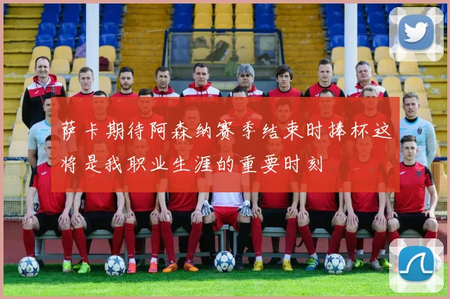 萨卡期待阿森纳赛季结束时捧杯这将是我职业生涯的重要时刻